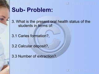 Sub- Problem: 
3. What is the present oral health status of the 
students in terms of: 
3.1 Caries formation?, 
3.2 Calcular deposit?, 
3.3 Number of extraction?. 
 