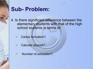 Sub- Problem: 
4. Is there significant difference between the 
elementary students with that of the high 
school students in terms of: 
– Caries formation?, 
– Calcular deposit?, 
– Number of extraction?. 
 