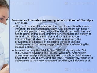 Prevalence of dental caries among school children of Bharatpur 
city, India 
Healthy teeth and oral tissues and the need for oral health care are 
important for any section of society. Oral disorders can have a 
profound impact on the quality-of-life. Good oral health has real 
health gains, in that it can improve general health and quality-of-life 
and contribute to self-image and social interaction. 
Epidemiologic studies may be of value in assessing the 
prevalence of diseases, in disclosing trends in disease 
development, and in analyzing possible factors influencing the 
disease pattern. 
In this study, among the total 1400 (100%) study subjects, 745 
(53.2%) were boys and 655 (46.8%) were girls. Among both 
government and private schools maximum school children were 
boys, that is, 360 (51.4%) and 385 (55%) respectively, which is in 
accordance to the study conducted by Adekoya-Sofowora et al. 
 