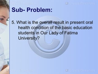 Sub- Problem: 
5. What is the overall result in present oral 
health condition of the basic education 
students in Our Lady of Fatima 
University? 
 