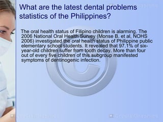 What are the latest dental problems 
statistics of the Philippines? 
The oral health status of Filipino children is alarming. The 
2006 National Oral Health Survey (Monse B. et al, NOHS 
2006) investigated the oral health status of Philippine public 
elementary school students. It revealed that 97.1% of six-year- 
old children suffer from tooth decay. More than four 
out of every five children of this subgroup manifested 
symptoms of dentinogenic infection. 
 