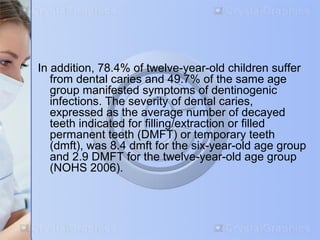 In addition, 78.4% of twelve-year-old children suffer 
from dental caries and 49.7% of the same age 
group manifested symptoms of dentinogenic 
infections. The severity of dental caries, 
expressed as the average number of decayed 
teeth indicated for filling/extraction or filled 
permanent teeth (DMFT) or temporary teeth 
(dmft), was 8.4 dmft for the six-year-old age group 
and 2.9 DMFT for the twelve-year-old age group 
(NOHS 2006). 
 