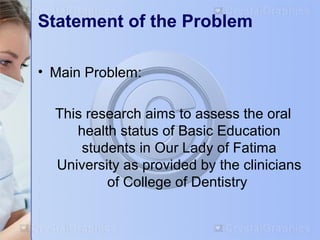 Statement of the Problem 
• Main Problem: 
This research aims to assess the oral 
health status of Basic Education 
students in Our Lady of Fatima 
University as provided by the clinicians 
of College of Dentistry 
 