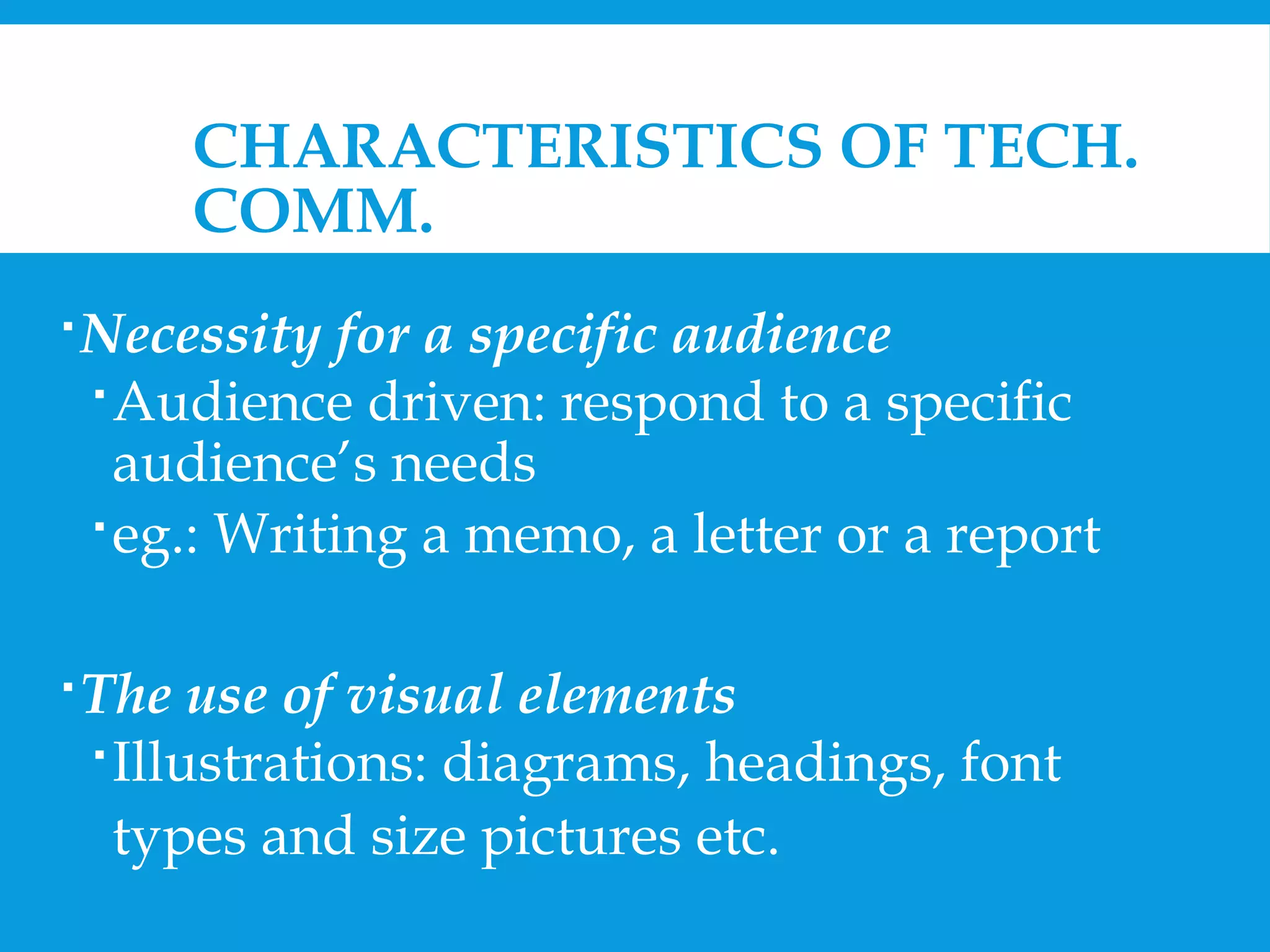 CHARACTERISTICS OF TECH. 
COMM. 
Necessity for a specific audience 
Audience driven: respond to a specific 
audience’s needs 
eg.: Writing a memo, a letter or a report 
The use of visual elements 
 Illustrations: diagrams, headings, font 
types and size pictures etc. 
 