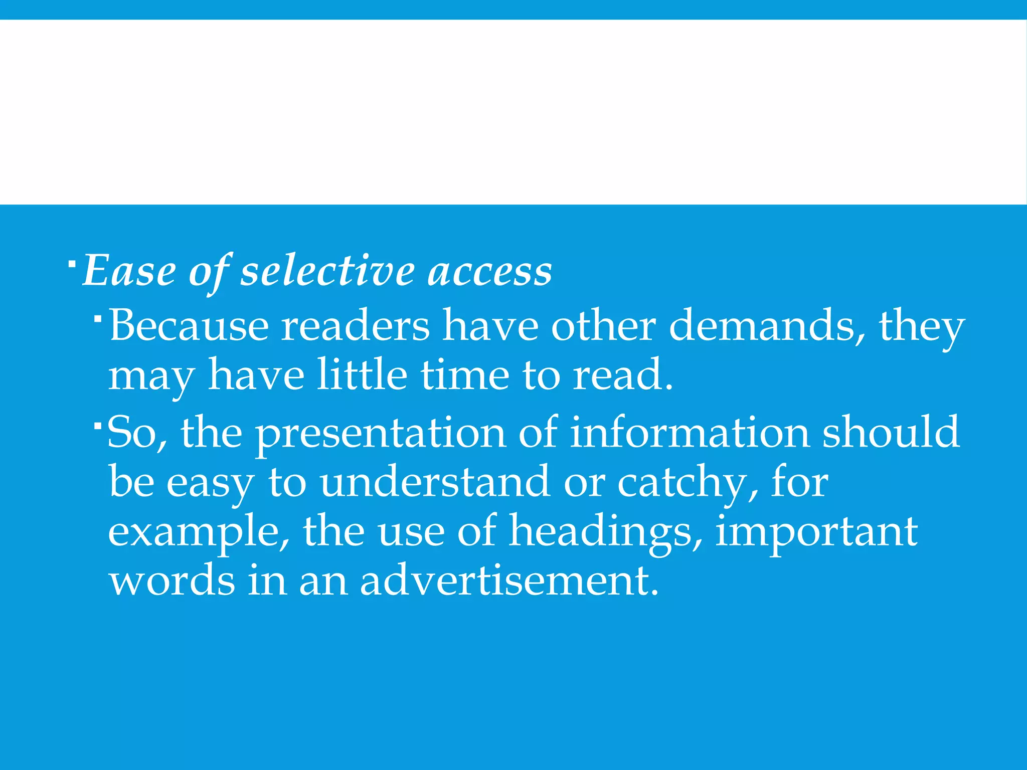 Ease of selective access 
Because readers have other demands, they 
may have little time to read. 
So, the presentation of information should 
be easy to understand or catchy, for 
example, the use of headings, important 
words in an advertisement. 
 