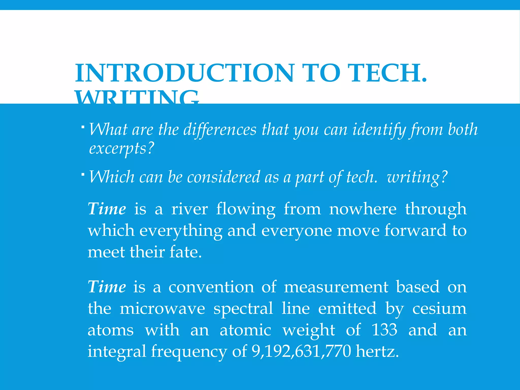 INTRODUCTION TO TECH. 
WRITING 
 What are the differences that you can identify from both 
excerpts? 
 Which can be considered as a part of tech. writing? 
Time is a river flowing from nowhere through 
which everything and everyone move forward to 
meet their fate. 
Time is a convention of measurement based on 
the microwave spectral line emitted by cesium 
atoms with an atomic weight of 133 and an 
integral frequency of 9,192,631,770 hertz. 
 