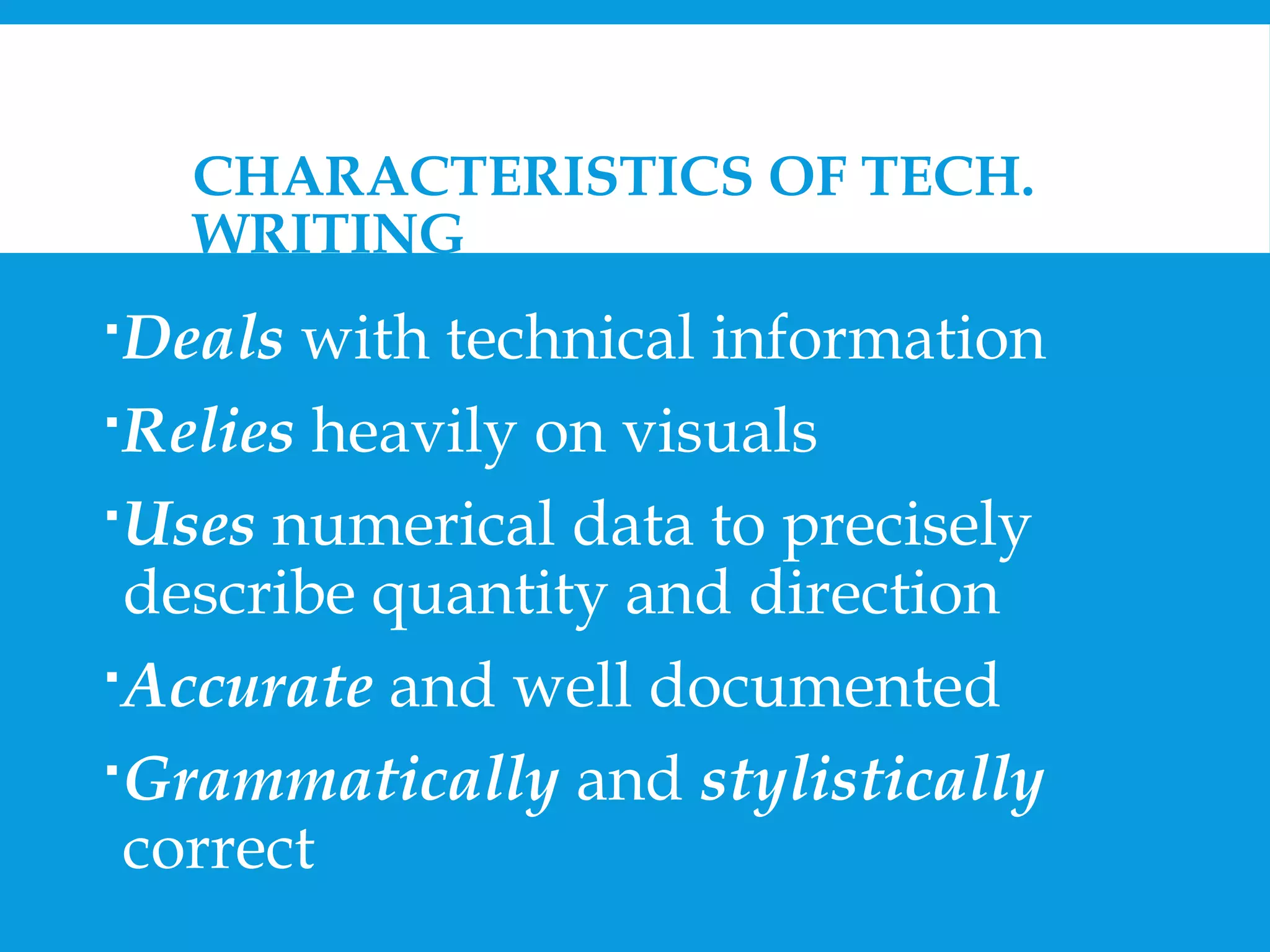 CHARACTERISTICS OF TECH. 
WRITING 
Deals with technical information 
Relies heavily on visuals 
Uses numerical data to precisely 
describe quantity and direction 
Accurate and well documented 
Grammatically and stylistically 
correct 
 