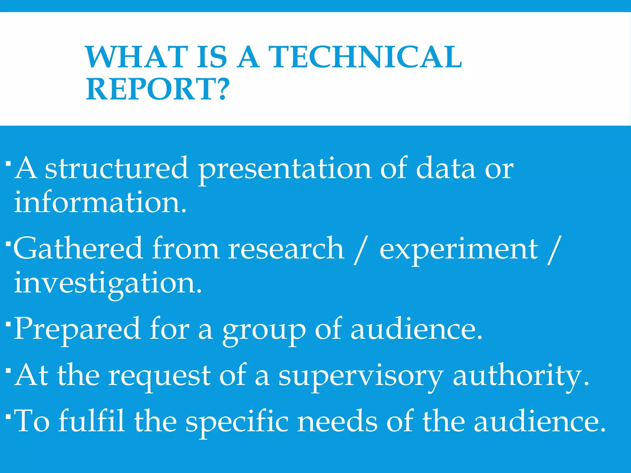 WHAT IS A TECHNICAL 
REPORT? 
A structured presentation of data or 
information. 
Gathered from research / experiment / 
investigation. 
Prepared for a group of audience. 
At the request of a supervisory authority. 
To fulfil the specific needs of the audience. 
 