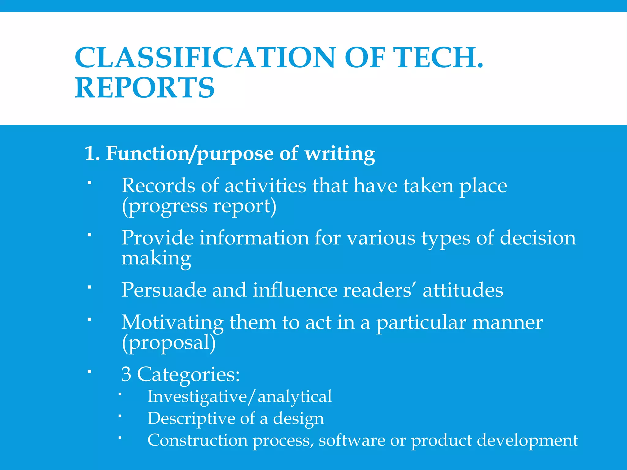 CLASSIFICATION OF TECH. 
REPORTS 
1. Function/purpose of writing 
 Records of activities that have taken place 
(progress report) 
 Provide information for various types of decision 
making 
 Persuade and influence readers’ attitudes 
 Motivating them to act in a particular manner 
(proposal) 
 3 Categories: 
 Investigative/analytical 
 Descriptive of a design 
 Construction process, software or product development 
 