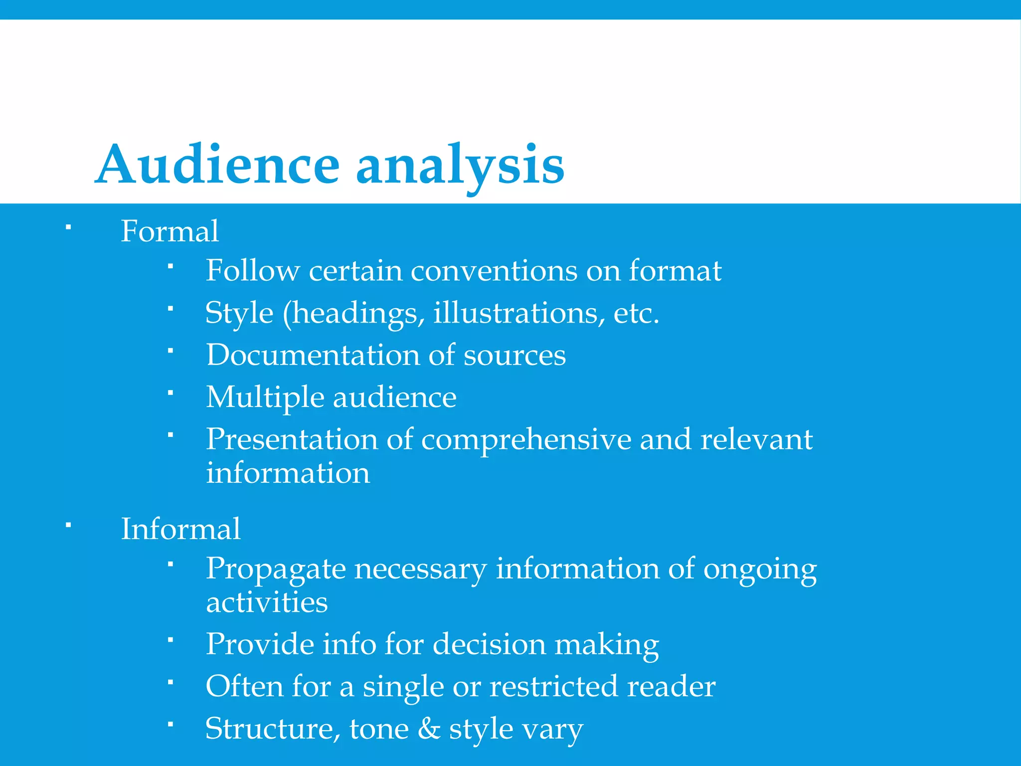 2. Audience analysis 
 Formal 
 Follow certain conventions on format 
 Style (headings, illustrations, etc. 
 Documentation of sources 
 Multiple audience 
 Presentation of comprehensive and relevant 
information 
 Informal 
 Propagate necessary information of ongoing 
activities 
 Provide info for decision making 
 Often for a single or restricted reader 
 Structure, tone & style vary 
 