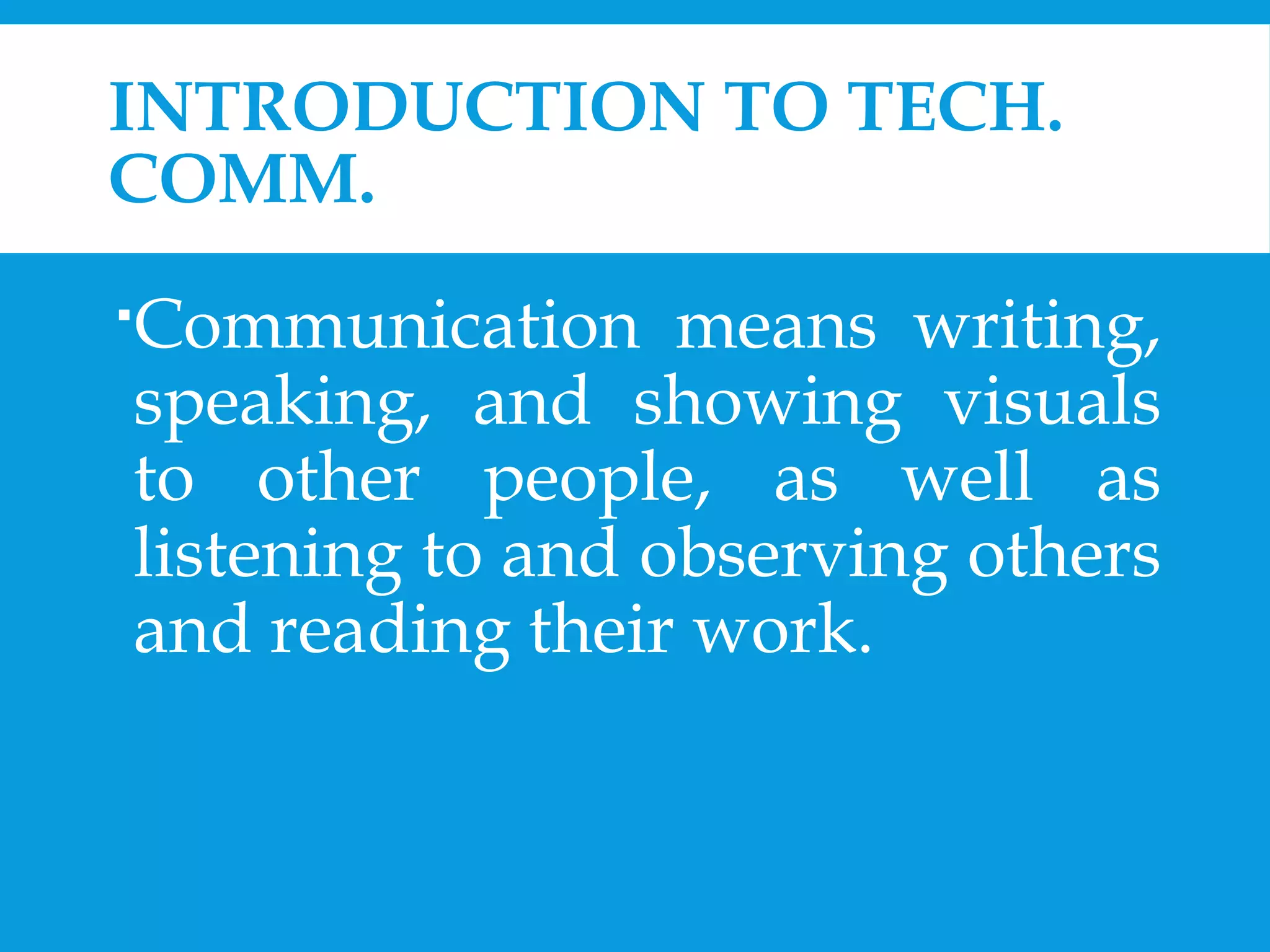 INTRODUCTION TO TECH. 
COMM. 
Communication means writing, 
speaking, and showing visuals 
to other people, as well as 
listening to and observing others 
and reading their work. 
 
