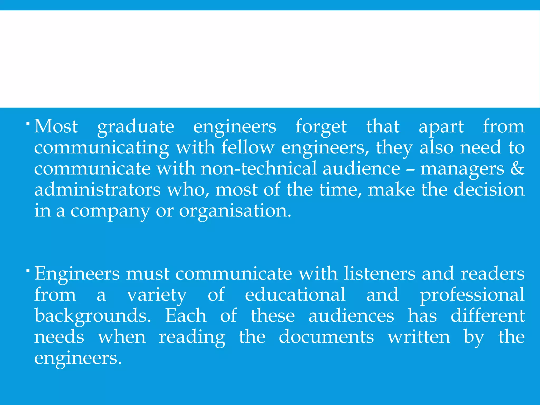  Most graduate engineers forget that apart from 
communicating with fellow engineers, they also need to 
communicate with non-technical audience – managers & 
administrators who, most of the time, make the decision 
in a company or organisation. 
 Engineers must communicate with listeners and readers 
from a variety of educational and professional 
backgrounds. Each of these audiences has different 
needs when reading the documents written by the 
engineers. 
 