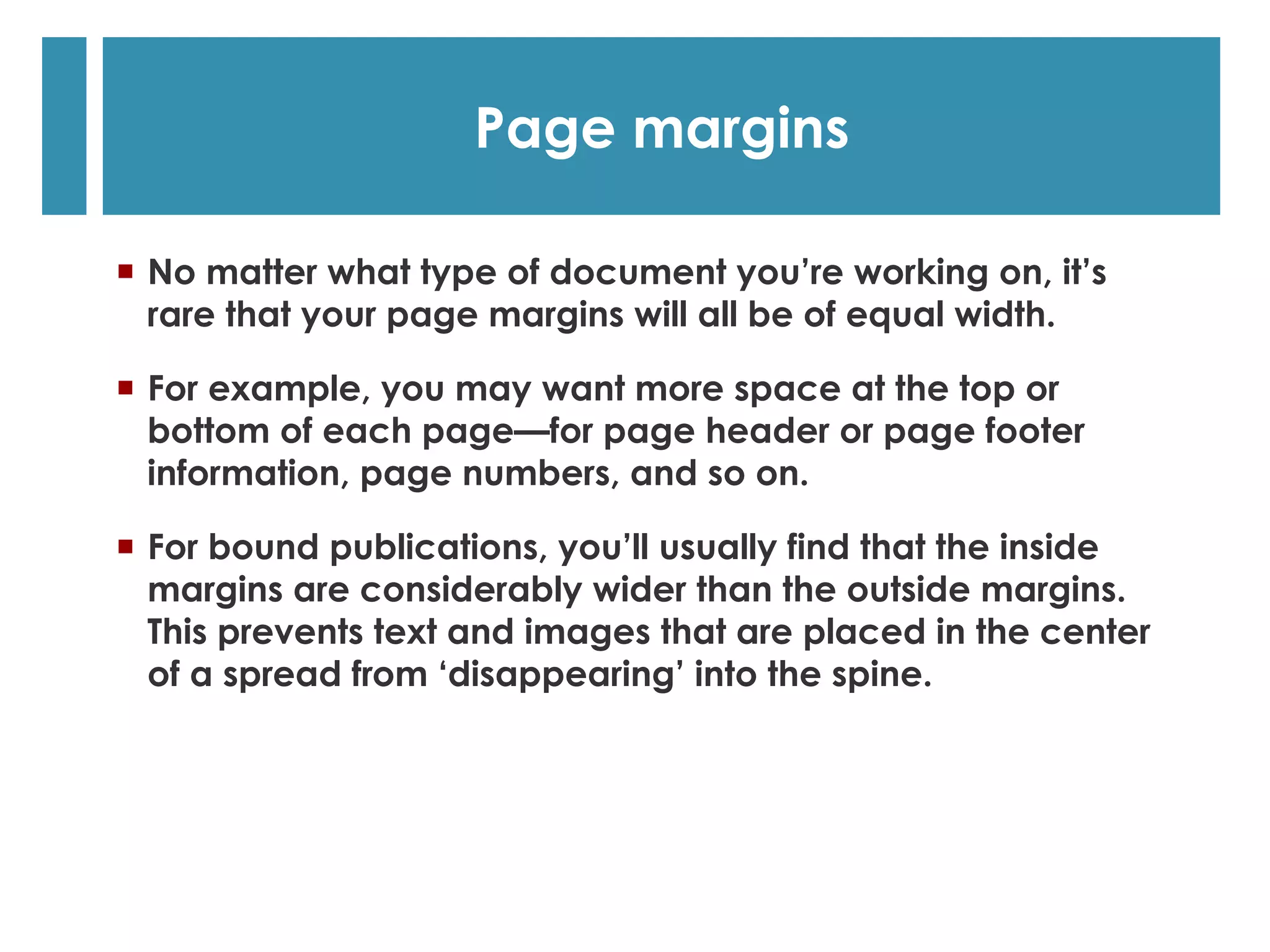   No matter what type of document you’re working on, it’s
rare that your page margins will all be of equal width.
  For example, you may want more space at the top or
bottom of each page—for page header or page footer
information, page numbers, and so on.
  For bound publications, you’ll usually find that the inside
margins are considerably wider than the outside margins.
This prevents text and images that are placed in the center
of a spread from ‘disappearing’ into the spine.
Page margins
 