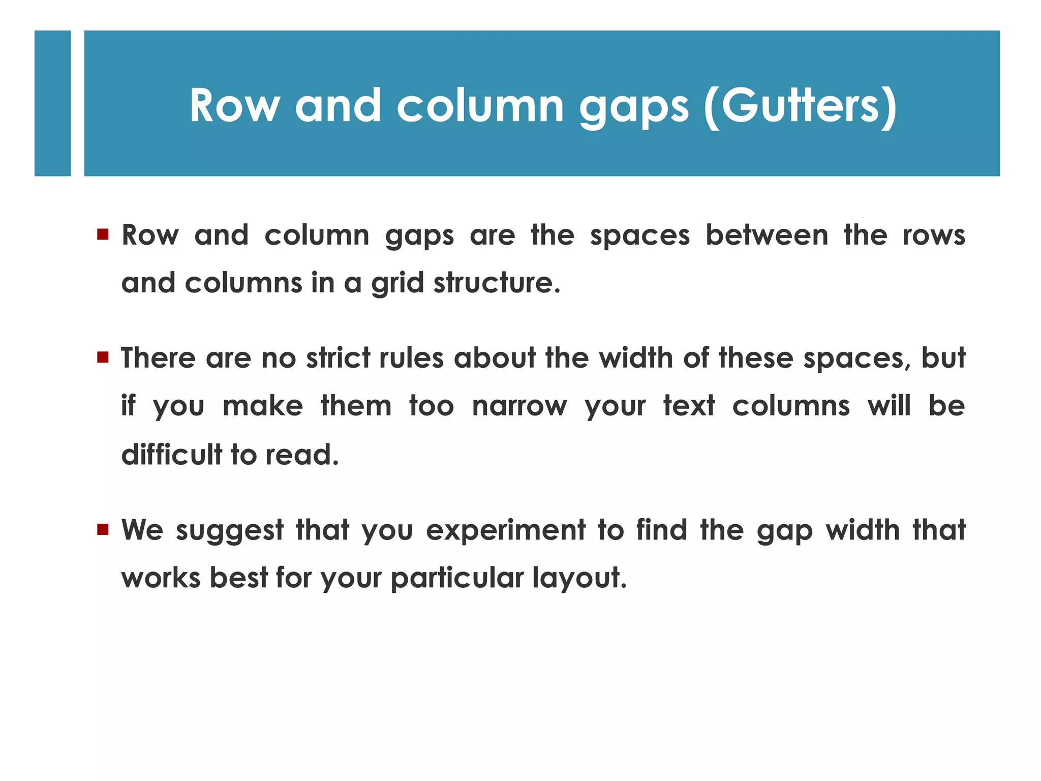   Row and column gaps are the spaces between the rows
and columns in a grid structure.
  There are no strict rules about the width of these spaces, but
if you make them too narrow your text columns will be
difficult to read.
  We suggest that you experiment to find the gap width that
works best for your particular layout.
Row and column gaps (Gutters)
 