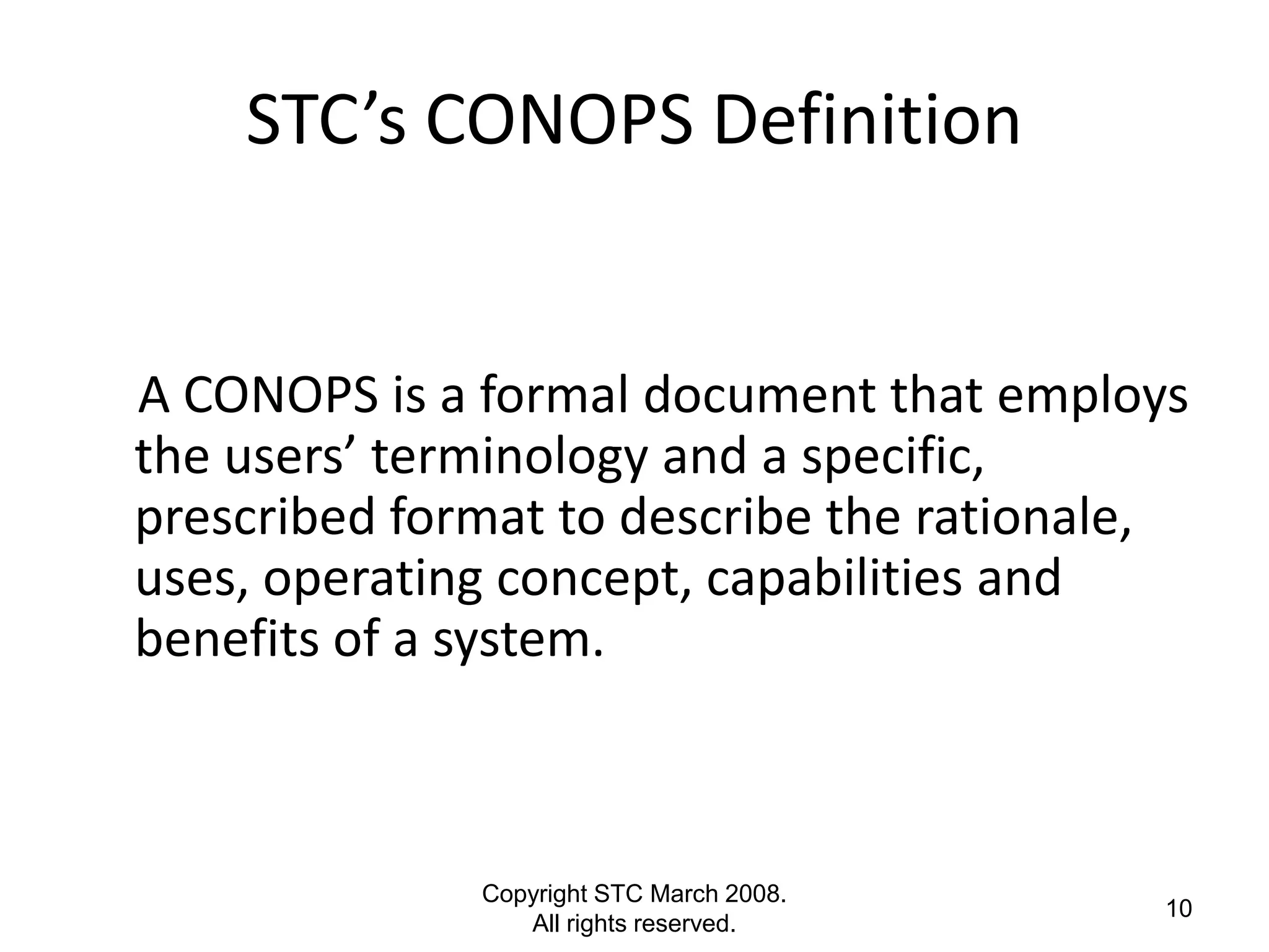 STC’s CONOPS Definition


A CONOPS is a formal document that employs
the users’ terminology and a specific,
prescribed format to describe the rationale,
uses, operating concept, capabilities and
benefits of a system.



              Copyright STC March 2008.
                                          10
                 All rights reserved.
 