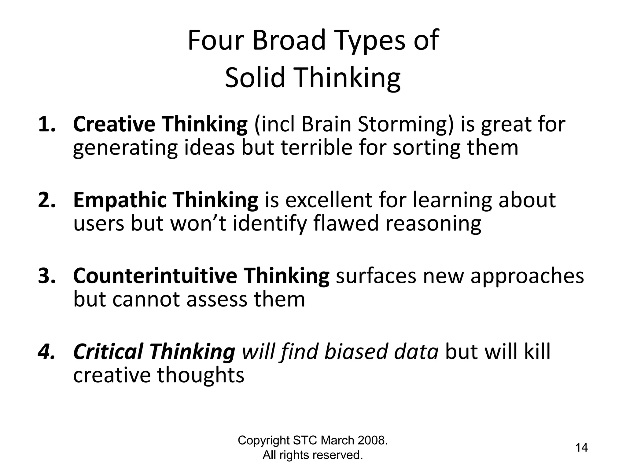 Four Broad Types of
                  Solid Thinking
1. Creative Thinking (incl Brain Storming) is great for
   generating ideas but terrible for sorting them

2. Empathic Thinking is excellent for learning about
   users but won’t identify flawed reasoning

3. Counterintuitive Thinking surfaces new approaches
   but cannot assess them

4. Critical Thinking will find biased data but will kill
   creative thoughts

                     Copyright STC March 2008.
                                                           14
                        All rights reserved.
 