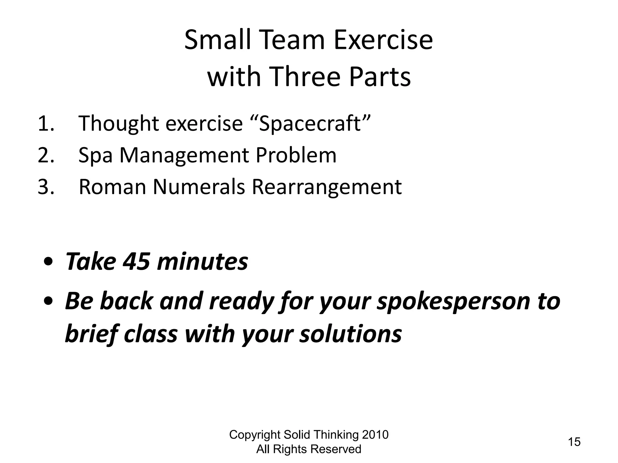 Small Team Exercise
             with Three Parts
1. Thought exercise “Spacecraft”
2. Spa Management Problem
3. Roman Numerals Rearrangement


• Take 45 minutes
• Be back and ready for your spokesperson to
  brief class with your solutions


                Copyright Solid Thinking 2010
                                                15
                    All Rights Reserved
 