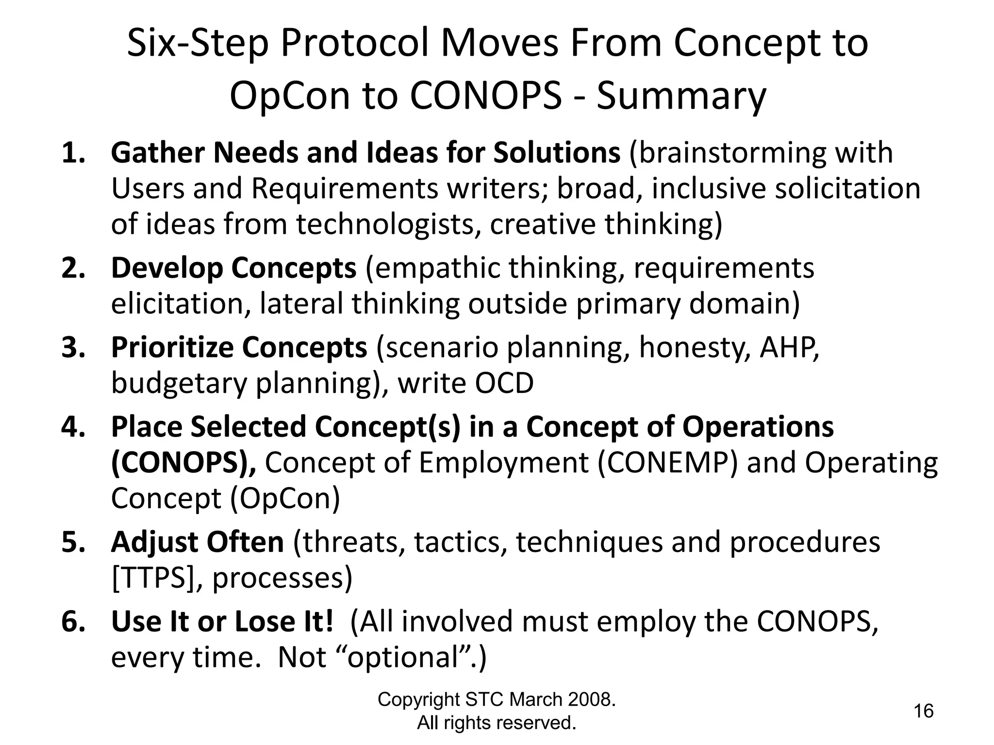 Six-Step Protocol Moves From Concept to
          OpCon to CONOPS - Summary
1. Gather Needs and Ideas for Solutions (brainstorming with
   Users and Requirements writers; broad, inclusive solicitation
   of ideas from technologists, creative thinking)
2. Develop Concepts (empathic thinking, requirements
   elicitation, lateral thinking outside primary domain)
3. Prioritize Concepts (scenario planning, honesty, AHP,
   budgetary planning), write OCD
4. Place Selected Concept(s) in a Concept of Operations
   (CONOPS), Concept of Employment (CONEMP) and Operating
   Concept (OpCon)
5. Adjust Often (threats, tactics, techniques and procedures
   [TTPS], processes)
6. Use It or Lose It! (All involved must employ the CONOPS,
   every time. Not “optional”.)
                       Copyright STC March 2008.
                                                              16
                          All rights reserved.
 