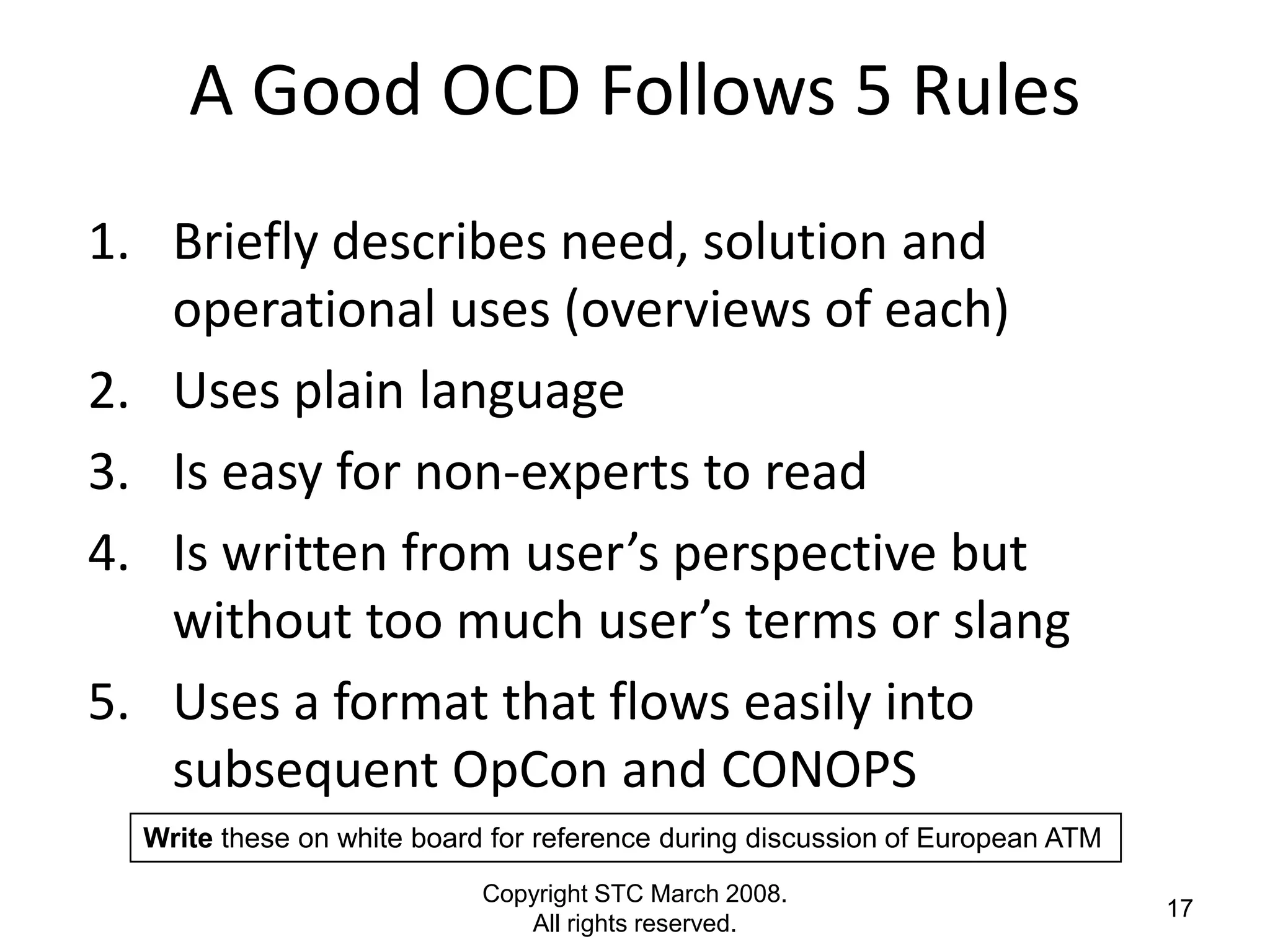 A Good OCD Follows 5 Rules
1. Briefly describes need, solution and
   operational uses (overviews of each)
2. Uses plain language
3. Is easy for non-experts to read
4. Is written from user’s perspective but
   without too much user’s terms or slang
5. Uses a format that flows easily into
   subsequent OpCon and CONOPS
  Write these on white board for reference during discussion of European ATM
                            Copyright STC March 2008.
                                                                               17
                               All rights reserved.
 