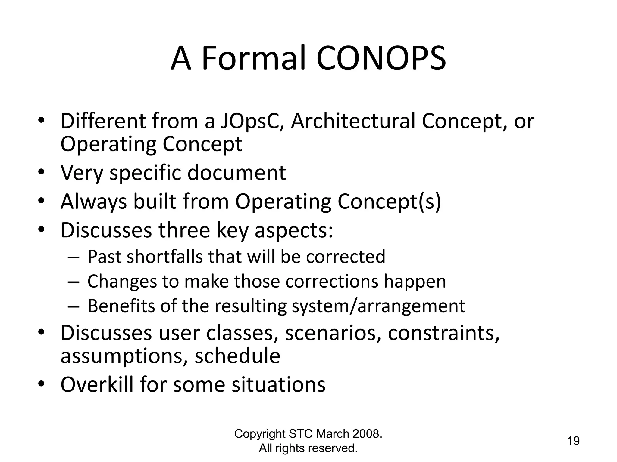 A Formal CONOPS
• Different from a JOpsC, Architectural Concept, or
  Operating Concept
• Very specific document
• Always built from Operating Concept(s)
• Discusses three key aspects:
   – Past shortfalls that will be corrected
   – Changes to make those corrections happen
   – Benefits of the resulting system/arrangement
• Discusses user classes, scenarios, constraints,
  assumptions, schedule
• Overkill for some situations
                      Copyright STC March 2008.
                                                      19
                         All rights reserved.
 