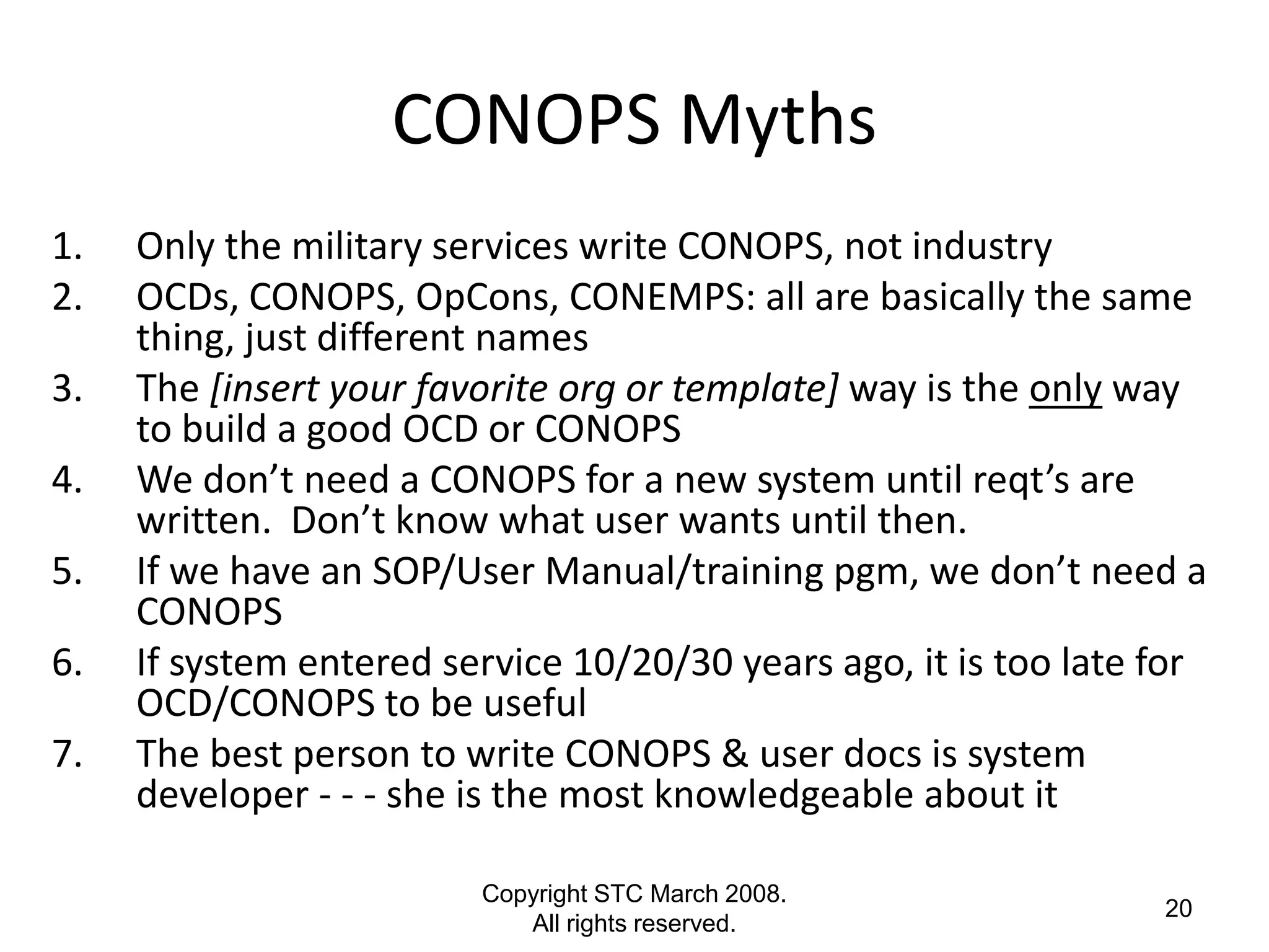 CONOPS Myths
1.   Only the military services write CONOPS, not industry
2.   OCDs, CONOPS, OpCons, CONEMPS: all are basically the same
     thing, just different names
3.   The [insert your favorite org or template] way is the only way
     to build a good OCD or CONOPS
4.   We don’t need a CONOPS for a new system until reqt’s are
     written. Don’t know what user wants until then.
5.   If we have an SOP/User Manual/training pgm, we don’t need a
     CONOPS
6.   If system entered service 10/20/30 years ago, it is too late for
     OCD/CONOPS to be useful
7.   The best person to write CONOPS & user docs is system
     developer - - - she is the most knowledgeable about it

                         Copyright STC March 2008.
                                                                  20
                            All rights reserved.
 