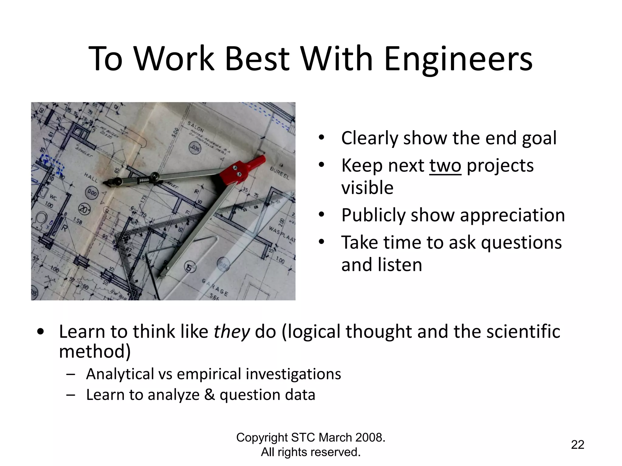 To Work Best With Engineers
                                        • Clearly show the end goal
                                        • Keep next two projects
                                          visible
                                        • Publicly show appreciation
                                        • Take time to ask questions
                                          and listen


• Learn to think like they do (logical thought and the scientific
  method)
   – Analytical vs empirical investigations
   – Learn to analyze & question data

                           Copyright STC March 2008.
                                                                       22
                              All rights reserved.
 
