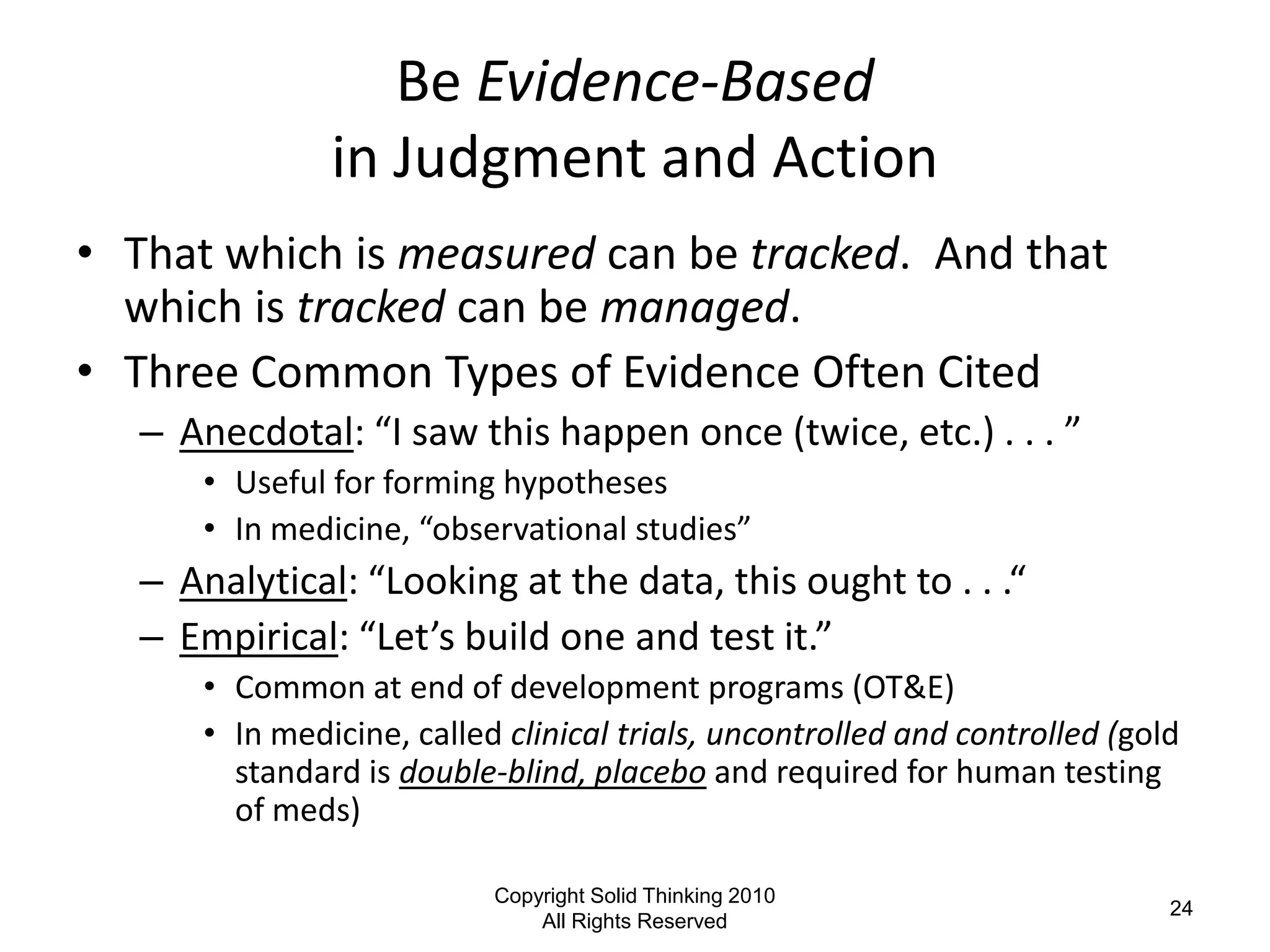 Be Evidence-Based
                in Judgment and Action
• That which is measured can be tracked. And that
  which is tracked can be managed.
• Three Common Types of Evidence Often Cited
   – Anecdotal: “I saw this happen once (twice, etc.) . . . ”
       • Useful for forming hypotheses
       • In medicine, “observational studies”
   – Analytical: “Looking at the data, this ought to . . .“
   – Empirical: “Let’s build one and test it.”
       • Common at end of development programs (OT&E)
       • In medicine, called clinical trials, uncontrolled and controlled (gold
         standard is double-blind, placebo and required for human testing
         of meds)

                            Copyright Solid Thinking 2010
                                                                              24
                                All Rights Reserved
 