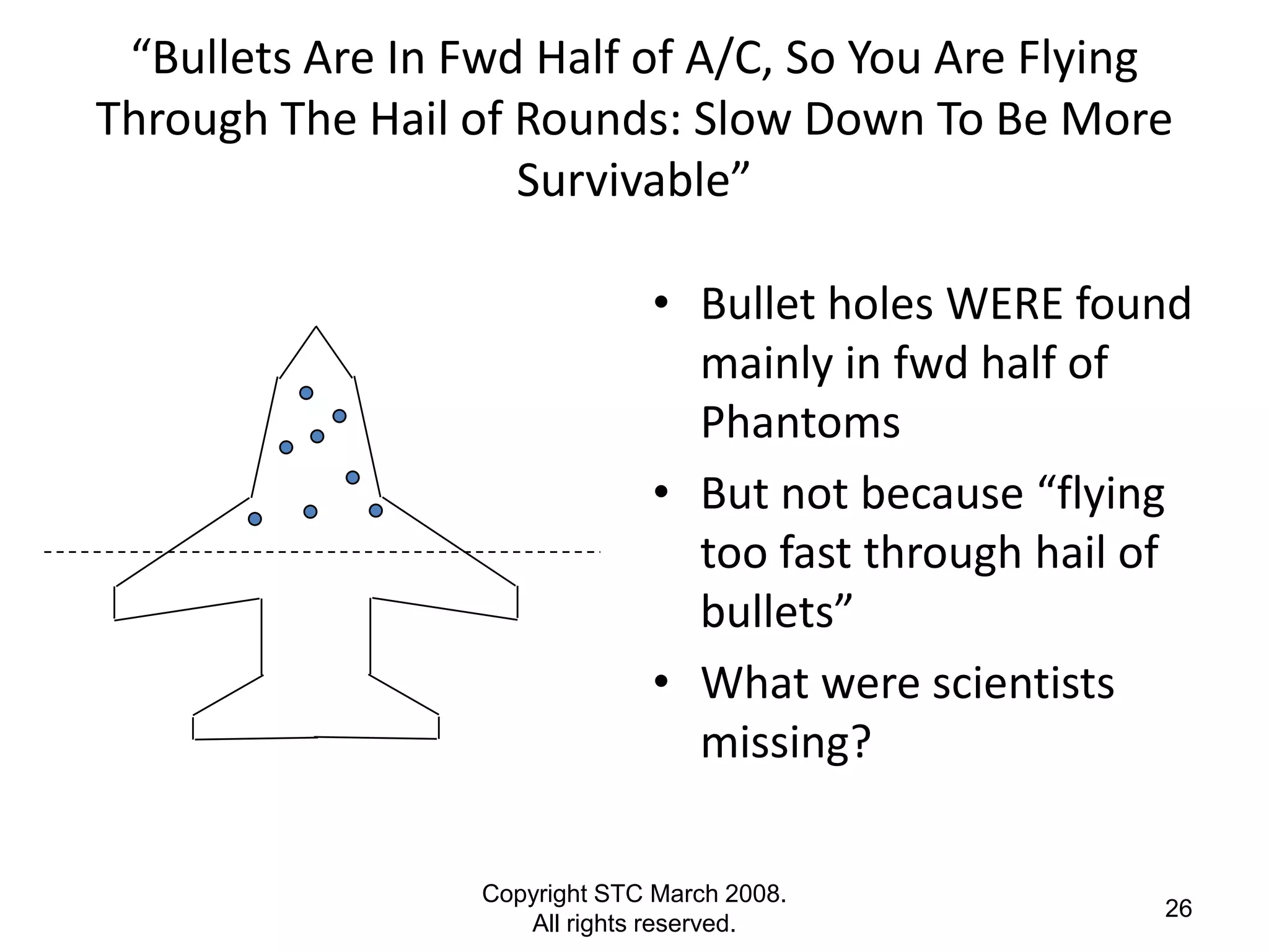 “Bullets Are In Fwd Half of A/C, So You Are Flying
Through The Hail of Rounds: Slow Down To Be More
                    Survivable”

                               • Bullet holes WERE found
                                 mainly in fwd half of
                                 Phantoms
                               • But not because “flying
                                 too fast through hail of
                                 bullets”
                               • What were scientists
                                 missing?

                  Copyright STC March 2008.
                                                       26
                     All rights reserved.
 