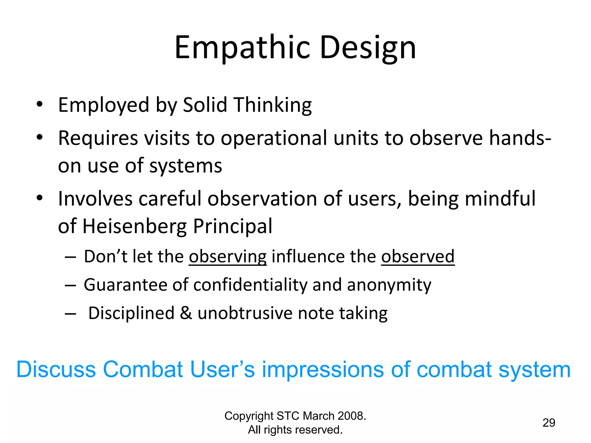 Empathic Design
 • Employed by Solid Thinking
 • Requires visits to operational units to observe hands-
   on use of systems
 • Involves careful observation of users, being mindful
   of Heisenberg Principal
    – Don’t let the observing influence the observed
    – Guarantee of confidentiality and anonymity
    – Disciplined & unobtrusive note taking

Discuss Combat User’s impressions of combat system
                       Copyright STC March 2008.
                                                        29
                          All rights reserved.
 