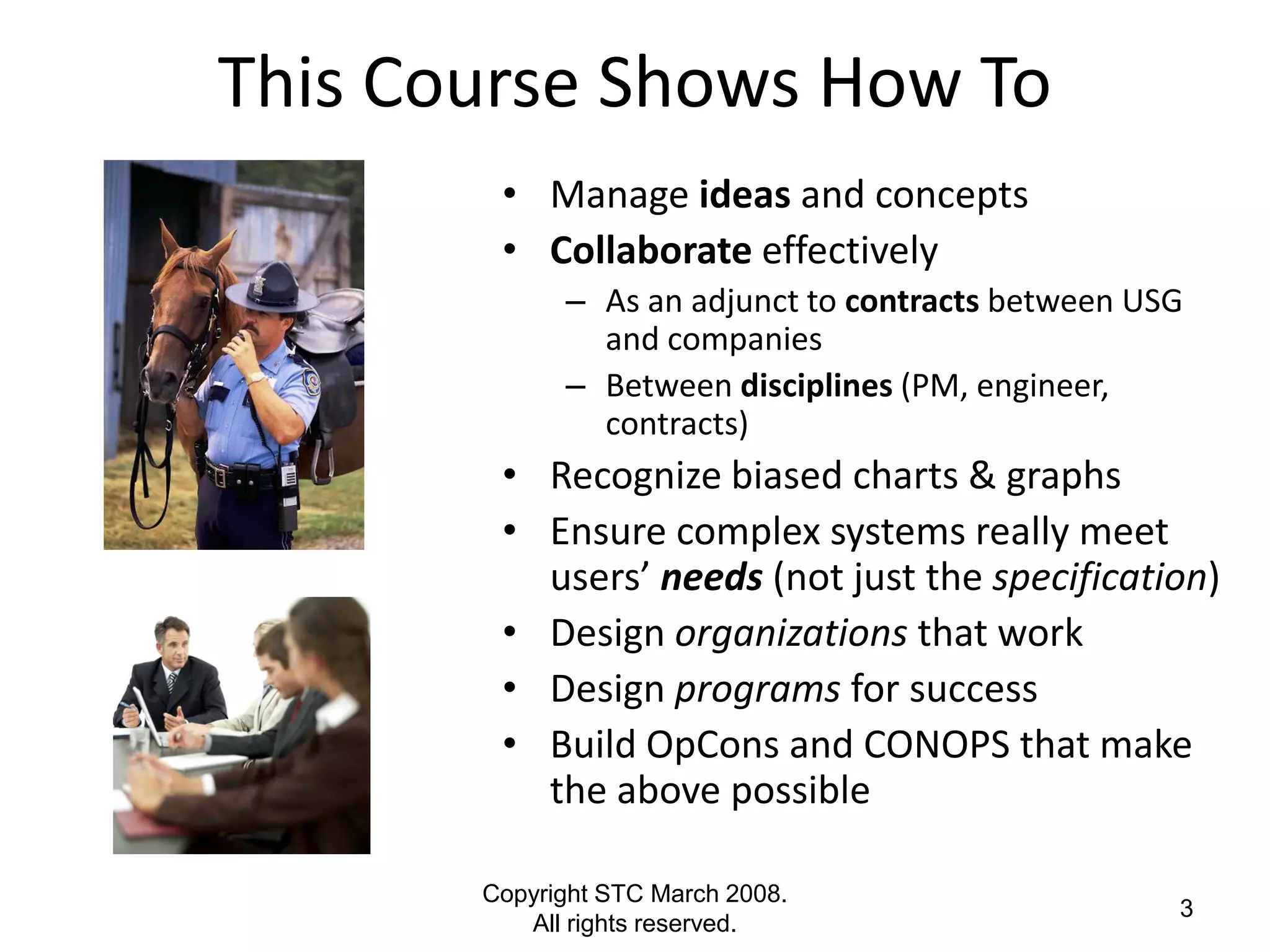 This Course Shows How To
        • Manage ideas and concepts
        • Collaborate effectively
             – As an adjunct to contracts between USG
               and companies
             – Between disciplines (PM, engineer,
               contracts)
        • Recognize biased charts & graphs
        • Ensure complex systems really meet
          users’ needs (not just the specification)
        • Design organizations that work
        • Design programs for success
        • Build OpCons and CONOPS that make
          the above possible

       Copyright STC March 2008.
                                                    3
          All rights reserved.
 