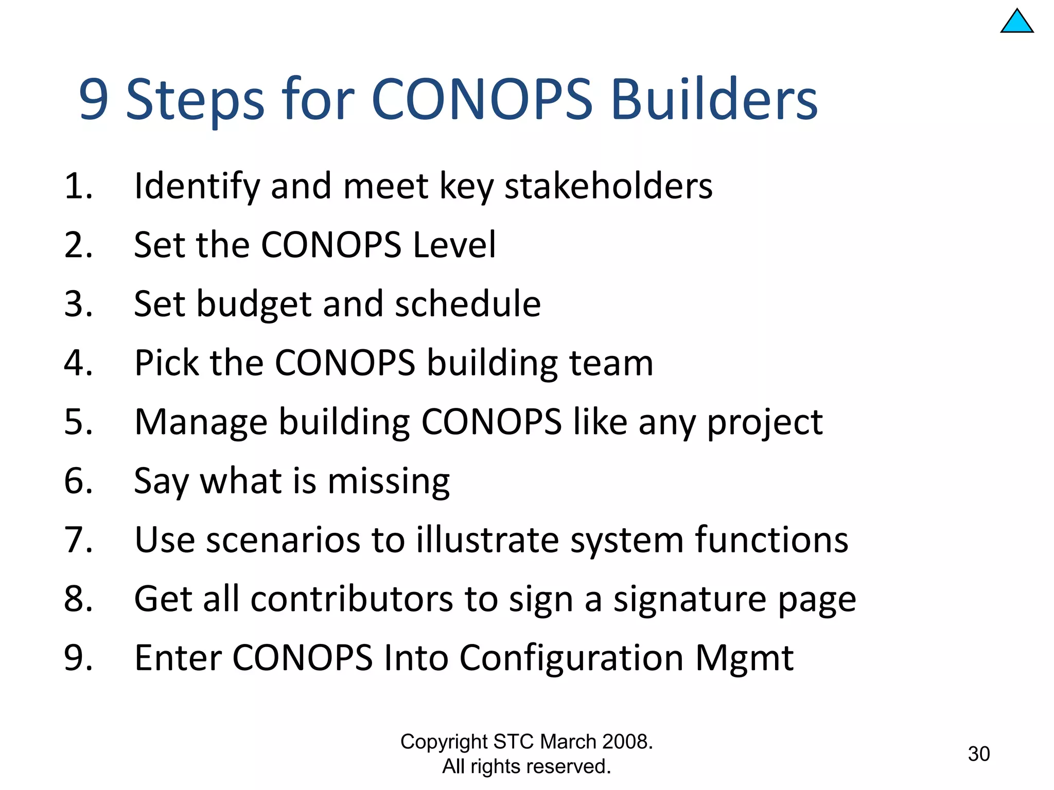 9 Steps for CONOPS Builders
1.   Identify and meet key stakeholders
2.   Set the CONOPS Level
3.   Set budget and schedule
4.   Pick the CONOPS building team
5.   Manage building CONOPS like any project
6.   Say what is missing
7.   Use scenarios to illustrate system functions
8.   Get all contributors to sign a signature page
9.   Enter CONOPS Into Configuration Mgmt
                     Copyright STC March 2008.
                                                     30
                        All rights reserved.
 