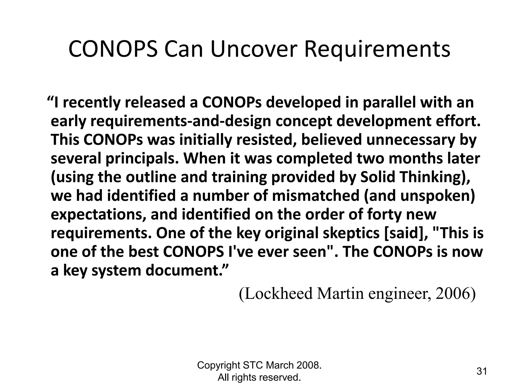 CONOPS Can Uncover Requirements
“I recently released a CONOPs developed in parallel with an
 early requirements-and-design concept development effort.
 This CONOPs was initially resisted, believed unnecessary by
 several principals. When it was completed two months later
 (using the outline and training provided by Solid Thinking),
 we had identified a number of mismatched (and unspoken)
 expectations, and identified on the order of forty new
 requirements. One of the key original skeptics [said], "This is
 one of the best CONOPS I've ever seen". The CONOPs is now
 a key system document.”
                            (Lockheed Martin engineer, 2006)



                      Copyright STC March 2008.
                                                              31
                         All rights reserved.
 