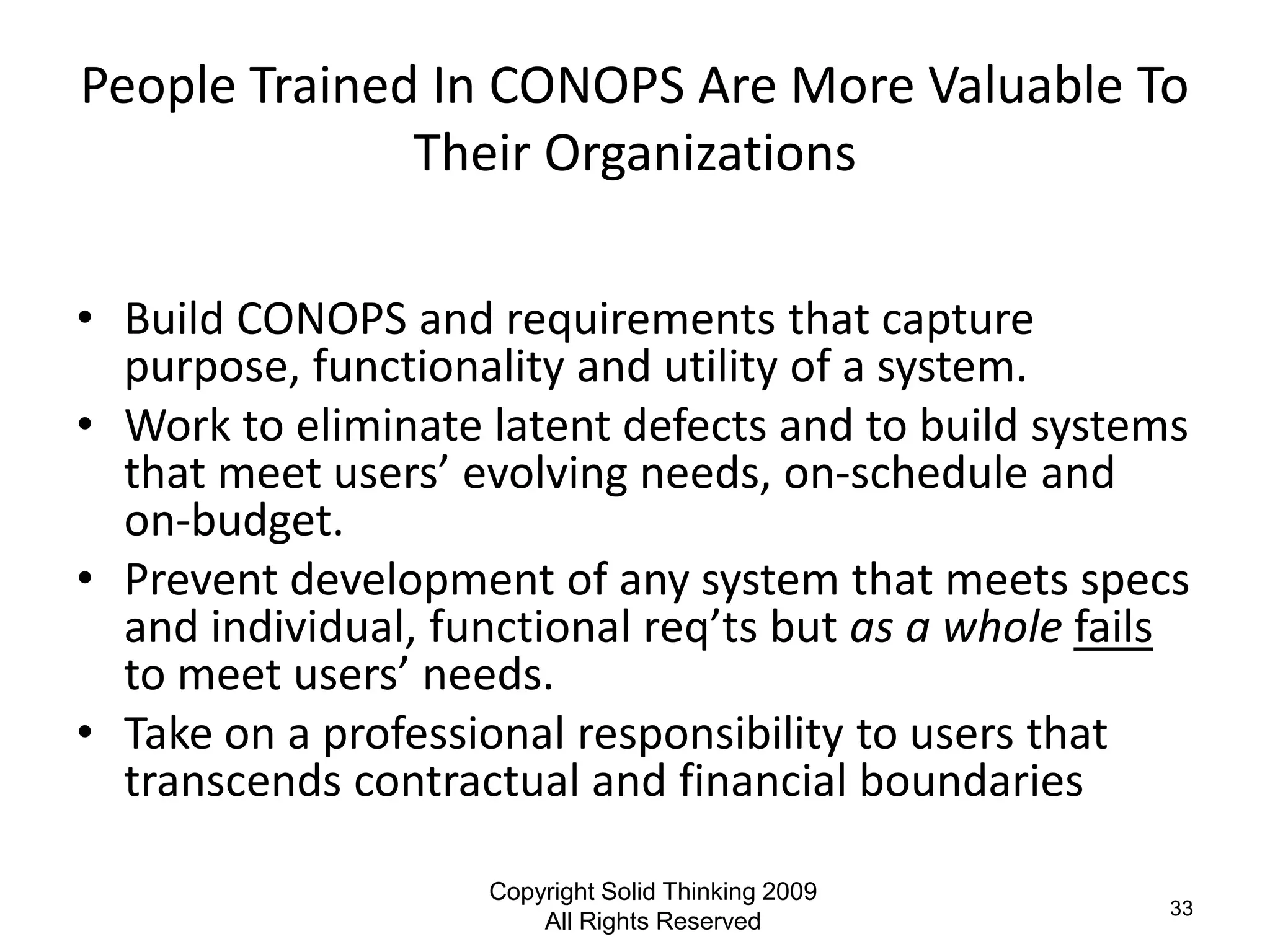 People Trained In CONOPS Are More Valuable To
              Their Organizations

• Build CONOPS and requirements that capture
  purpose, functionality and utility of a system.
• Work to eliminate latent defects and to build systems
  that meet users’ evolving needs, on-schedule and
  on-budget.
• Prevent development of any system that meets specs
  and individual, functional req’ts but as a whole fails
  to meet users’ needs.
• Take on a professional responsibility to users that
  transcends contractual and financial boundaries

                    Copyright Solid Thinking 2009
                                                      33
                        All Rights Reserved
 