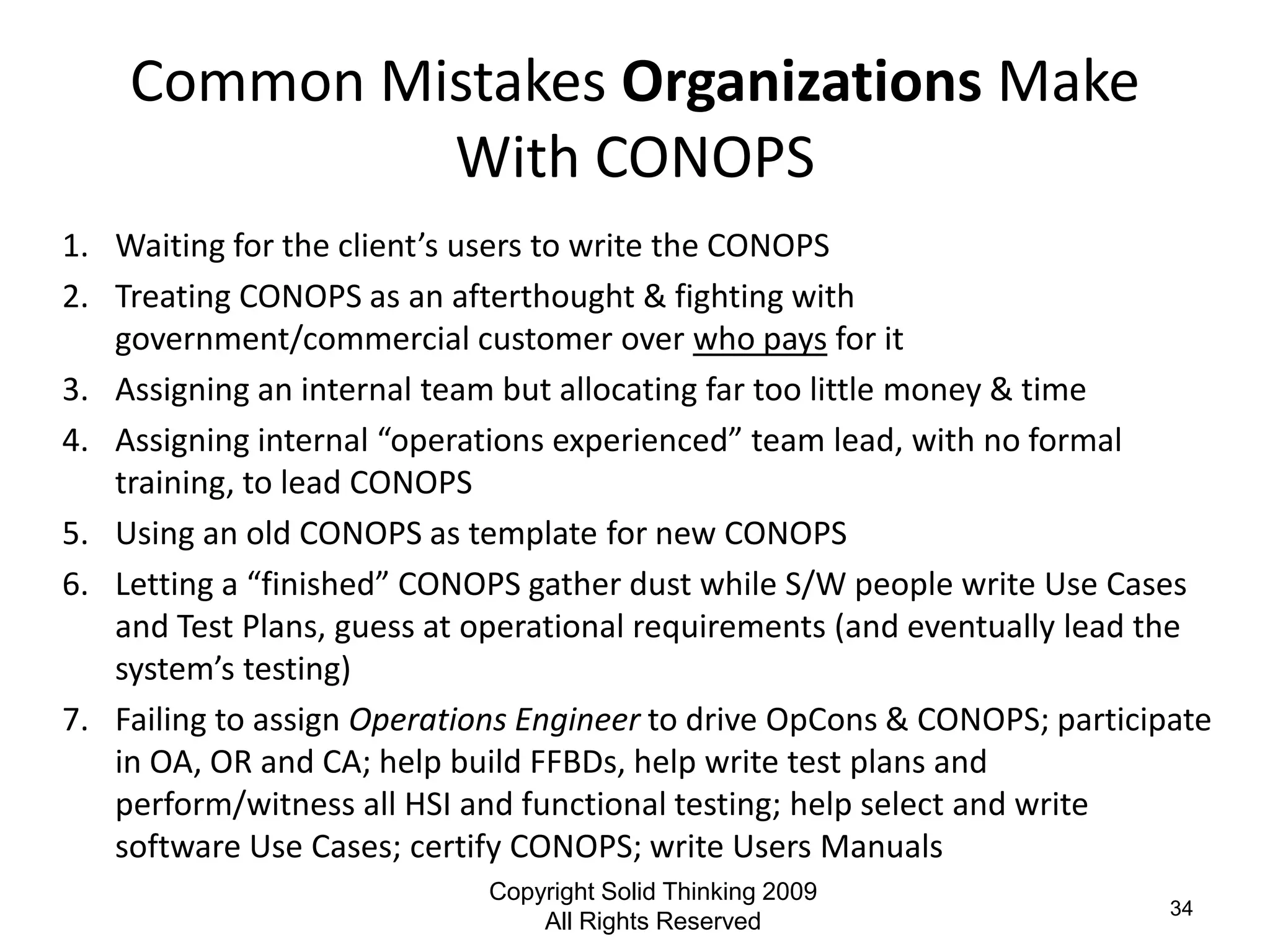 Common Mistakes Organizations Make
             With CONOPS
1. Waiting for the client’s users to write the CONOPS
2. Treating CONOPS as an afterthought & fighting with
   government/commercial customer over who pays for it
3. Assigning an internal team but allocating far too little money & time
4. Assigning internal “operations experienced” team lead, with no formal
   training, to lead CONOPS
5. Using an old CONOPS as template for new CONOPS
6. Letting a “finished” CONOPS gather dust while S/W people write Use Cases
   and Test Plans, guess at operational requirements (and eventually lead the
   system’s testing)
7. Failing to assign Operations Engineer to drive OpCons & CONOPS; participate
   in OA, OR and CA; help build FFBDs, help write test plans and
   perform/witness all HSI and functional testing; help select and write
   software Use Cases; certify CONOPS; write Users Manuals
                            Copyright Solid Thinking 2009
                                                                           34
                                All Rights Reserved
 