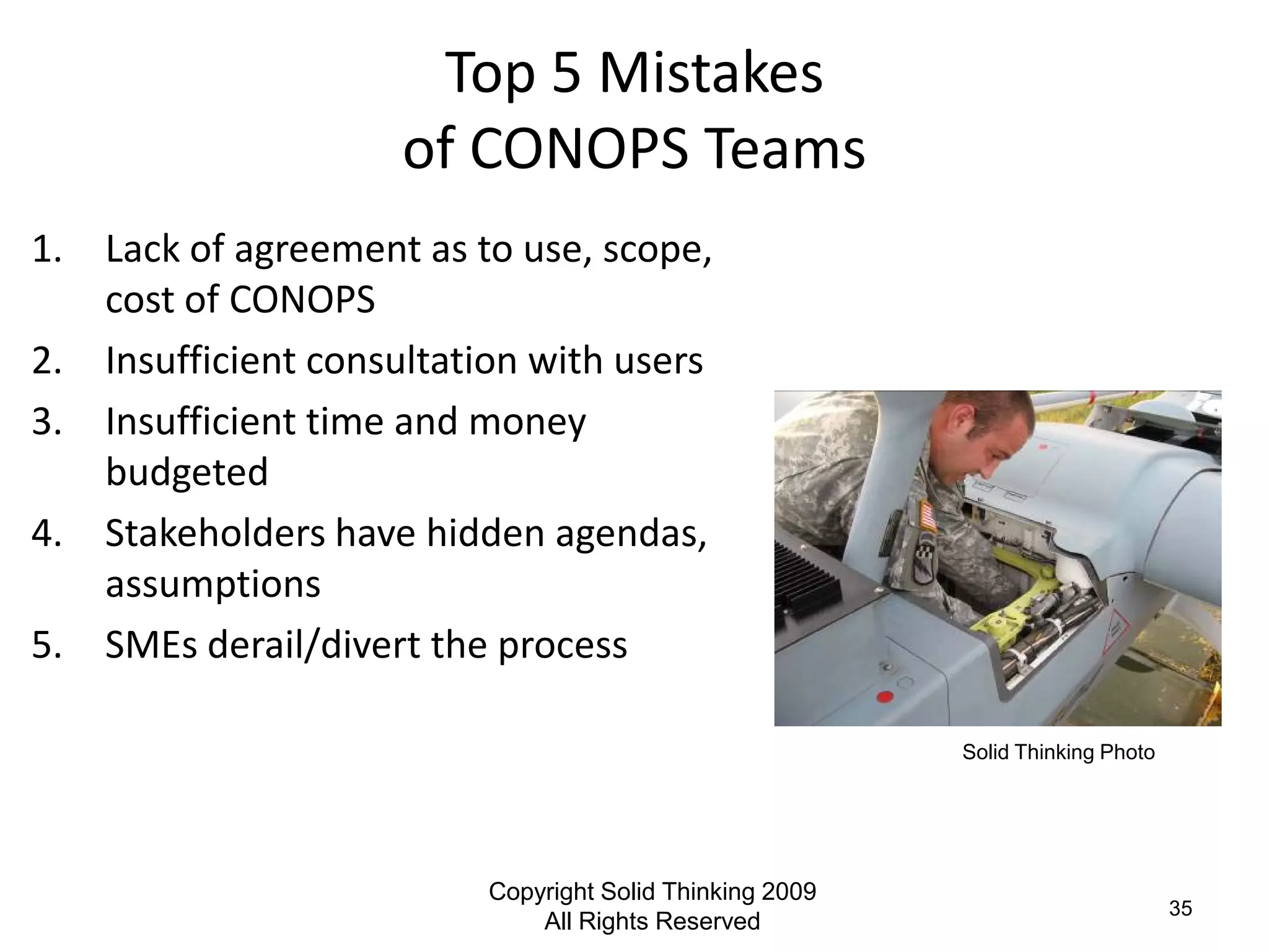Top 5 Mistakes
                     of CONOPS Teams
1. Lack of agreement as to use, scope,
   cost of CONOPS
2. Insufficient consultation with users
3. Insufficient time and money
   budgeted
4. Stakeholders have hidden agendas,
   assumptions
5. SMEs derail/divert the process

                                                          Solid Thinking Photo




                          Copyright Solid Thinking 2009
                                                                                 35
                              All Rights Reserved
 
