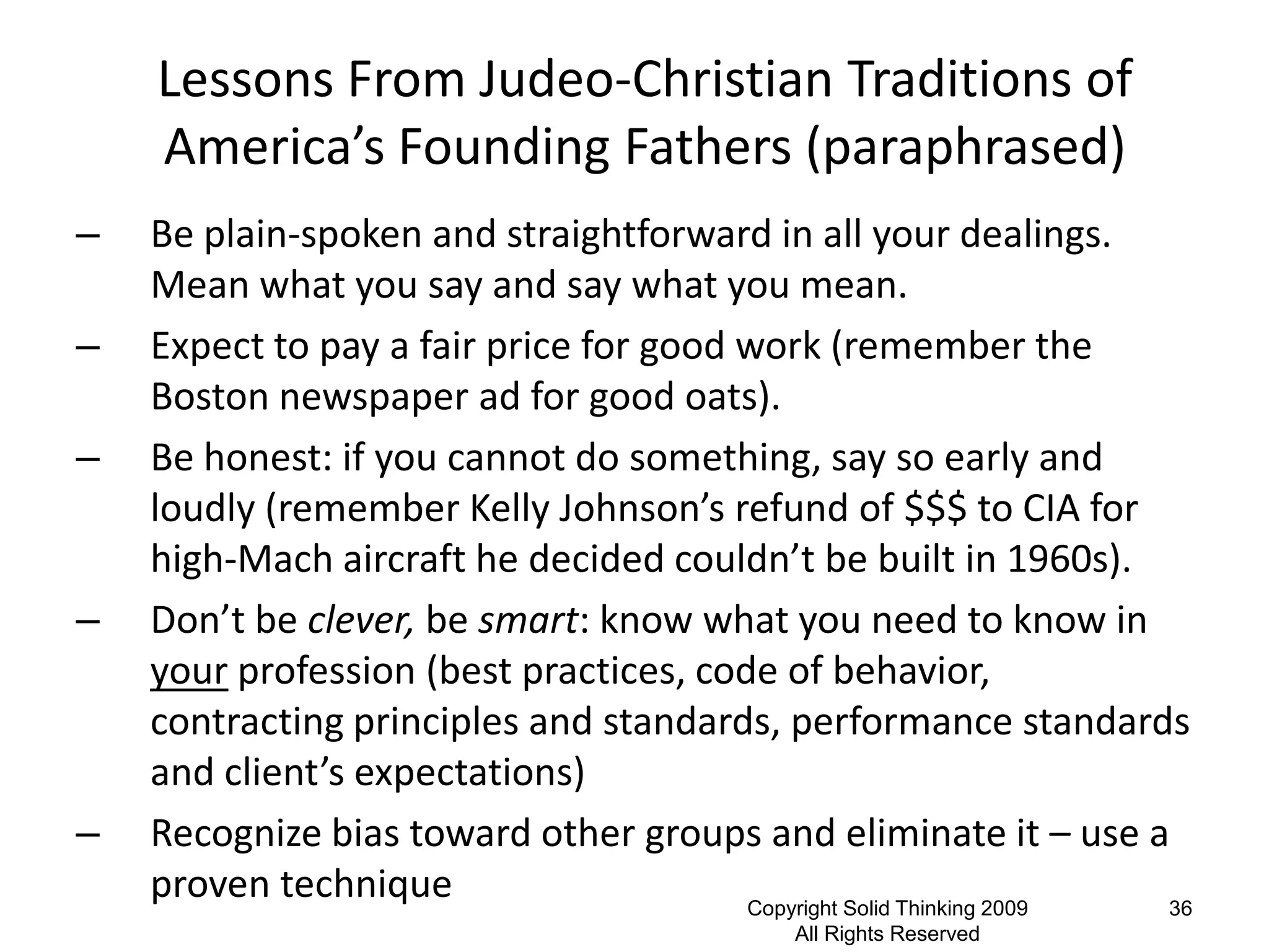 Lessons From Judeo-Christian Traditions of
    America’s Founding Fathers (paraphrased)
–   Be plain-spoken and straightforward in all your dealings.
    Mean what you say and say what you mean.
–   Expect to pay a fair price for good work (remember the
    Boston newspaper ad for good oats).
–   Be honest: if you cannot do something, say so early and
    loudly (remember Kelly Johnson’s refund of $$$ to CIA for
    high-Mach aircraft he decided couldn’t be built in 1960s).
–   Don’t be clever, be smart: know what you need to know in
    your profession (best practices, code of behavior,
    contracting principles and standards, performance standards
    and client’s expectations)
–   Recognize bias toward other groups and eliminate it – use a
    proven technique                    Copyright Solid Thinking 2009 36
                                              All Rights Reserved
 