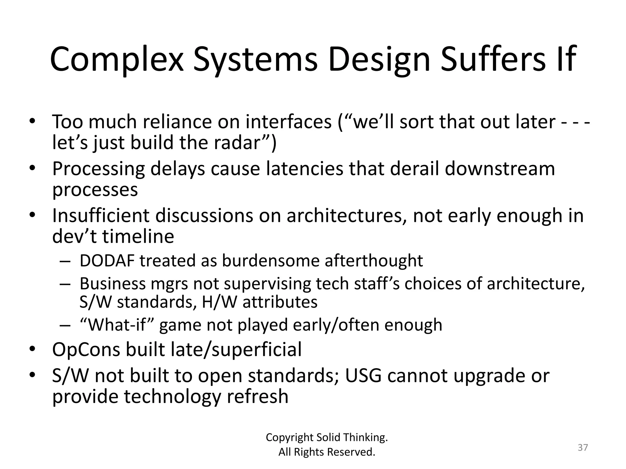 Complex Systems Design Suffers If
• Too much reliance on interfaces (“we’ll sort that out later - - -
  let’s just build the radar”)
• Processing delays cause latencies that derail downstream
  processes
• Insufficient discussions on architectures, not early enough in
  dev’t timeline
   – DODAF treated as burdensome afterthought
   – Business mgrs not supervising tech staff’s choices of architecture,
     S/W standards, H/W attributes
   – “What-if” game not played early/often enough
• OpCons built late/superficial
• S/W not built to open standards; USG cannot upgrade or
  provide technology refresh
                              Copyright Solid Thinking.
                                All Rights Reserved.                  37
 