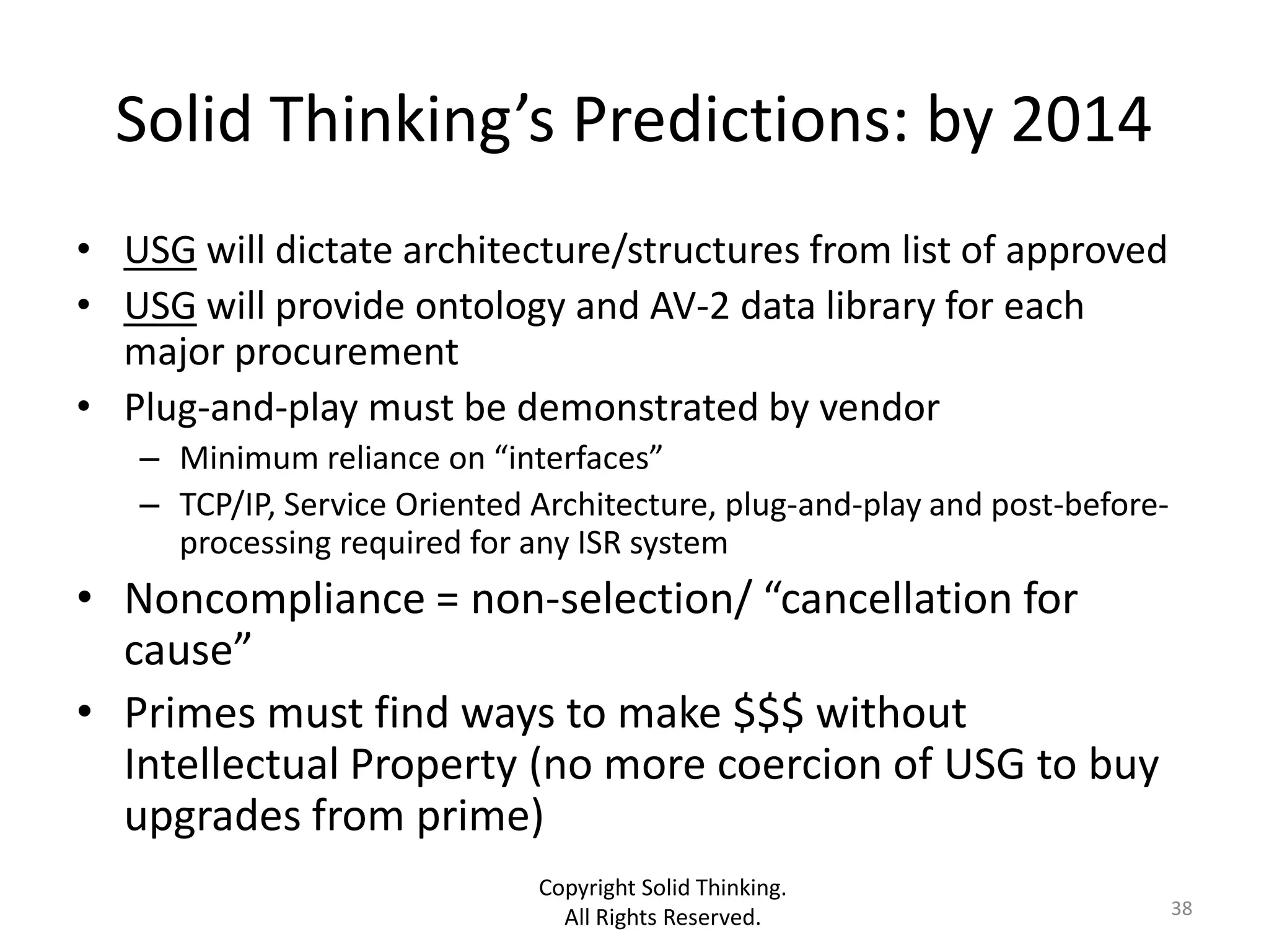Solid Thinking’s Predictions: by 2014
• USG will dictate architecture/structures from list of approved
• USG will provide ontology and AV-2 data library for each
  major procurement
• Plug-and-play must be demonstrated by vendor
   – Minimum reliance on “interfaces”
   – TCP/IP, Service Oriented Architecture, plug-and-play and post-before-
     processing required for any ISR system
• Noncompliance = non-selection/ “cancellation for
  cause”
• Primes must find ways to make $$$ without
  Intellectual Property (no more coercion of USG to buy
  upgrades from prime)
                              Copyright Solid Thinking.
                                All Rights Reserved.                         38
 