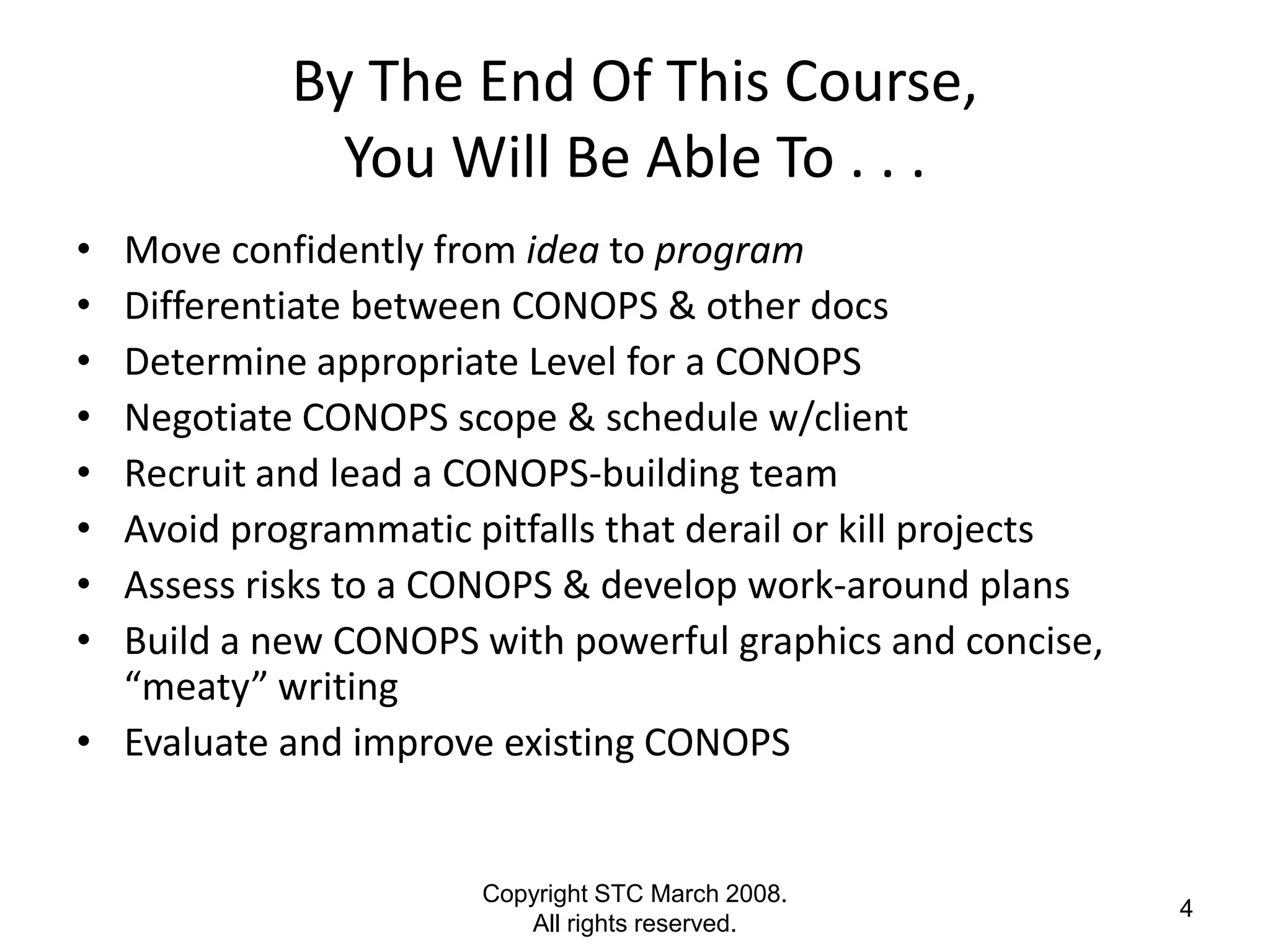 By The End Of This Course,
              You Will Be Able To . . .
• Move confidently from idea to program
• Differentiate between CONOPS & other docs
• Determine appropriate Level for a CONOPS
• Negotiate CONOPS scope & schedule w/client
• Recruit and lead a CONOPS-building team
• Avoid programmatic pitfalls that derail or kill projects
• Assess risks to a CONOPS & develop work-around plans
• Build a new CONOPS with powerful graphics and concise,
  “meaty” writing
• Evaluate and improve existing CONOPS


                      Copyright STC March 2008.
                                                             4
                         All rights reserved.
 