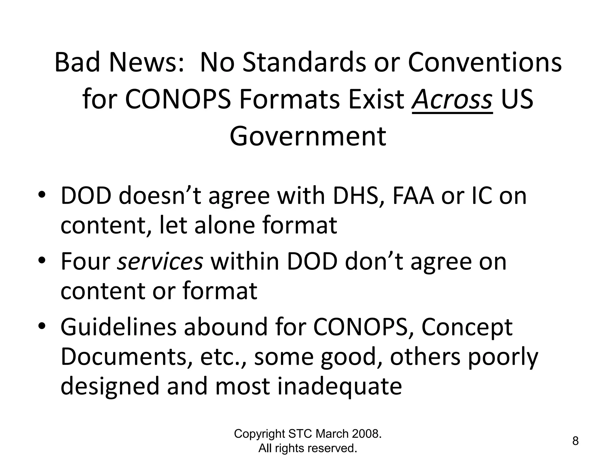 Bad News: No Standards or Conventions
   for CONOPS Formats Exist Across US
             Government
• DOD doesn’t agree with DHS, FAA or IC on
  content, let alone format
• Four services within DOD don’t agree on
  content or format
• Guidelines abound for CONOPS, Concept
  Documents, etc., some good, others poorly
  designed and most inadequate
                Copyright STC March 2008.
                                              8
                   All rights reserved.
 