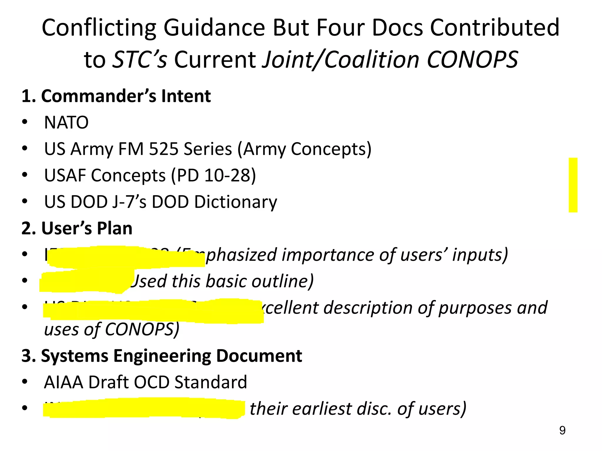 Conflicting Guidance But Four Docs Contributed
     to STC’s Current Joint/Coalition CONOPS
1. Commander’s Intent
• NATO
• US Army FM 525 Series (Army Concepts)
• USAF Concepts (PD 10-28)
• US DOD J-7’s DOD Dictionary
2. User’s Plan
• IEEE 1362-1998 (Emphasized importance of users’ inputs)
• OCD-DID (Used this basic outline)
• US DHS-US Coast Guard (Excellent description of purposes and
   uses of CONOPS)
3. Systems Engineering Document
• AIAA Draft OCD Standard
• INCOSE Handbook (Liked their earliest disc. of users)
                        Copyright STC March 2008.
                                                                 9
                           All rights reserved.
 