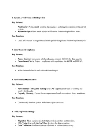 2. System Architecture and Integration
Key Actions:
 Architecture Assessment: Identify dependencies and integration points in the current
system.
 System Design: Create a new system architecture that meets operational needs.
Best Practices:
 Use SAP Solution Manager to document system changes and conduct impact analysis.
3. Security and Compliance
Key Actions:
 Access Control: Implement role-based access controls (RBAC) for data security.
 Compliance Check: Ensure compliance with regulations like GDPR and HIPAA.
Best Practices:
 Maintain detailed audit trails to track data changes.
4. Performance Optimization
Key Actions:
 Performance Testing and Tuning: Use SAP’s optimization tools to identify and
resolve bottlenecks.
 Capacity Planning: Ensure the new system can handle current and future workloads.
Best Practices:
 Continuously monitor system performance post-carve-out.
5. Data Migration Strategy
Key Actions:
 Migration Plan: Develop a detailed plan with clear steps and timelines.
 ETL Tools: Use tools like SAP Data Services for data migration.
 Data Validation: Perform rigorous validation to ensure data accuracy.
 