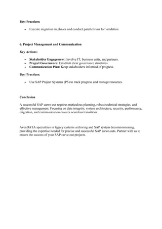 Best Practices:
 Execute migration in phases and conduct parallel runs for validation.
6. Project Management and Communication
Key Actions:
 Stakeholder Engagement: Involve IT, business units, and partners.
 Project Governance: Establish clear governance structures.
 Communication Plan: Keep stakeholders informed of progress.
Best Practices:
 Use SAP Project Systems (PS) to track progress and manage resources.
Conclusion
A successful SAP carve-out requires meticulous planning, robust technical strategies, and
effective management. Focusing on data integrity, system architecture, security, performance,
migration, and communication ensures seamless transitions.
AvenDATA specializes in legacy systems archiving and SAP system decommissioning,
providing the expertise needed for precise and successful SAP carve-outs. Partner with us to
ensure the success of your SAP carve-out projects.
 