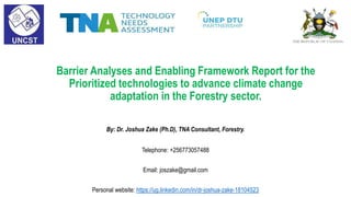 Barrier Analyses and Enabling Framework Report for the
Prioritized technologies to advance climate change
adaptation in the Forestry sector.
By: Dr. Joshua Zake (Ph.D), TNA Consultant, Forestry.
Telephone: +256773057488
Email: joszake@gmail.com
Personal website: https://ug.linkedin.com/in/dr-joshua-zake-18104523
 