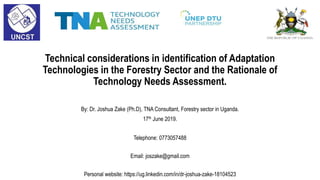 Technical considerations in identification of Adaptation
Technologies in the Forestry Sector and the Rationale of
Technology Needs Assessment.
By: Dr. Joshua Zake (Ph.D), TNA Consultant, Forestry sector in Uganda.
17th June 2019.
Telephone: 0773057488
Email: joszake@gmail.com
Personal website: https://ug.linkedin.com/in/dr-joshua-zake-18104523
 