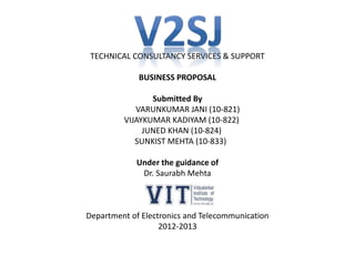 TECHNICAL CONSULTANCY SERVICES & SUPPORT
BUSINESS PROPOSAL
Submitted By
VARUNKUMAR JANI (10-821)
VIJAYKUMAR KADIYAM (10-822)
JUNED KHAN (10-824)
SUNKIST MEHTA (10-833)
Under the guidance of
Dr. Saurabh Mehta
Department of Electronics and Telecommunication
2012-2013
 