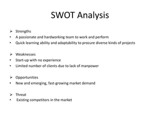  Strengths
• A passionate and hardworking team to work and perform
• Quick learning ability and adaptability to procure diverse kinds of projects
 Weaknesses
• Start-up with no experience
• Limited number of clients due to lack of manpower
 Opportunities
• New and emerging, fast-growing market demand
 Threat
• Existing competitors in the market
SWOT Analysis
 