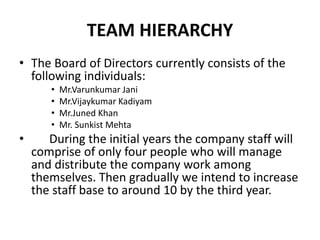 TEAM HIERARCHY
• The Board of Directors currently consists of the
following individuals:
• Mr.Varunkumar Jani
• Mr.Vijaykumar Kadiyam
• Mr.Juned Khan
• Mr. Sunkist Mehta
• During the initial years the company staff will
comprise of only four people who will manage
and distribute the company work among
themselves. Then gradually we intend to increase
the staff base to around 10 by the third year.
 