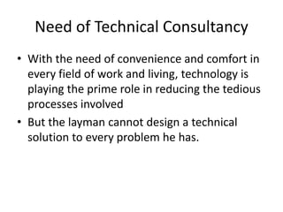 Need of Technical Consultancy
• With the need of convenience and comfort in
every field of work and living, technology is
playing the prime role in reducing the tedious
processes involved
• But the layman cannot design a technical
solution to every problem he has.
 