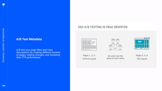 105
A/B Test Metadata
A/B test your page titles and meta
descriptions by creating different buckets
of pages, making changes, and reviewing
their CTR performance.
TECHNICALCONTENTOPTIMIZATION
 